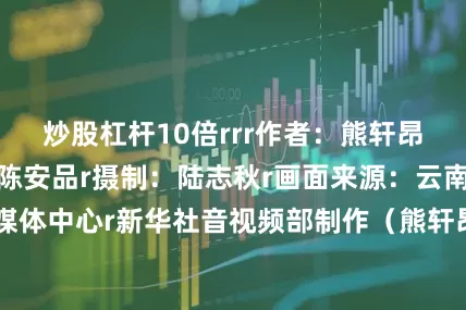 炒股杠杆10倍rrr作者：熊轩昂、唐欢、陈伟、陈安品r摄制：陆志秋r画面来源：云南省盐津县融媒体中心r新华社音视频部制作（熊轩昂 唐欢 陈伟 陈安品）r（新华社）