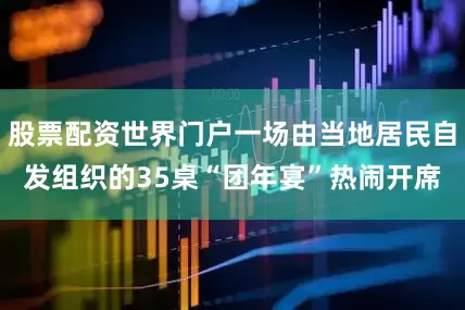股票配资世界门户一场由当地居民自发组织的35桌“团年宴”热闹开席