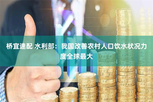 桥宜速配 水利部：我国改善农村人口饮水状况力度全球最大
