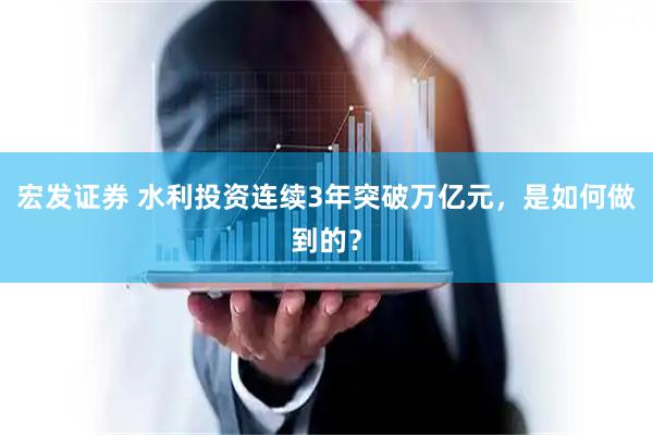 宏发证券 水利投资连续3年突破万亿元，是如何做到的？