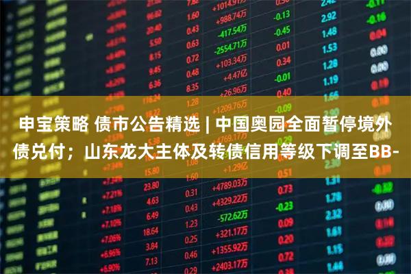 申宝策略 债市公告精选 | 中国奥园全面暂停境外债兑付；山东龙大主体及转债信用等级下调至BB-