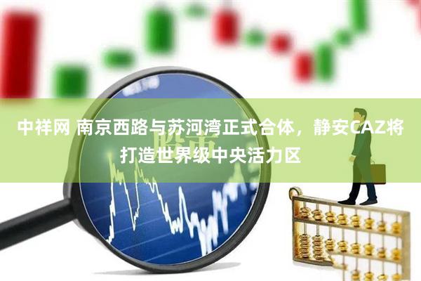 中祥网 南京西路与苏河湾正式合体，静安CAZ将打造世界级中央活力区