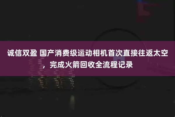 诚信双盈 国产消费级运动相机首次直接往返太空，完成火箭回收全流程记录