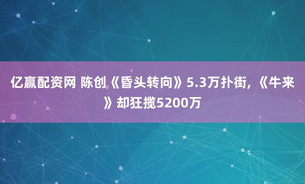 亿赢配资网 陈创《昏头转向》5.3万扑街, 《牛来》却狂揽5200万