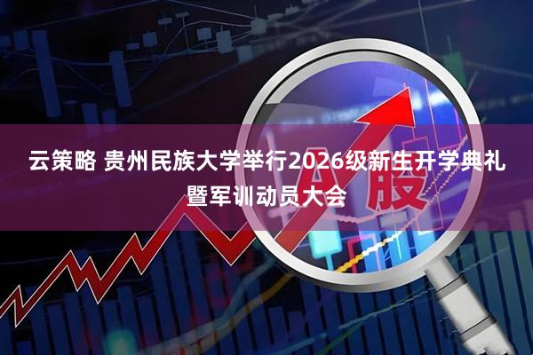 云策略 贵州民族大学举行2026级新生开学典礼暨军训动员大会