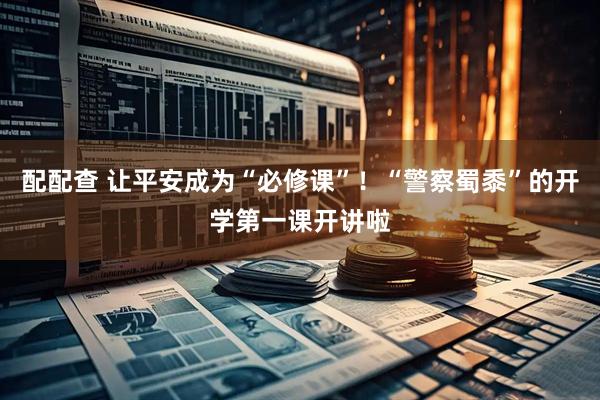 配配查 让平安成为“必修课”！“警察蜀黍”的开学第一课开讲啦